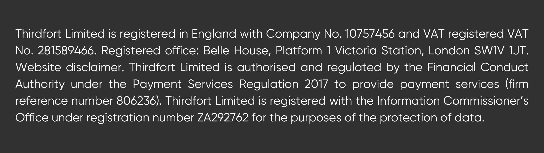 Thirdfort Limited is registered in England with Company No. 10757456 and VAT registered VAT No. 281589466. Registered office: Belle House, Platform 1 Victoria Station, London SW1V 1JT. Website disclaimer. Thirdfort Limited is authorised and regulated by the Financial Conduct Authority under the Payment Services Regulation 2017 to provide payment services (firm reference number 806236). Thirdfort Limited is registered with the Information Commissioner’s Office under registration number ZA292762 for the purposes of the protection of data.
